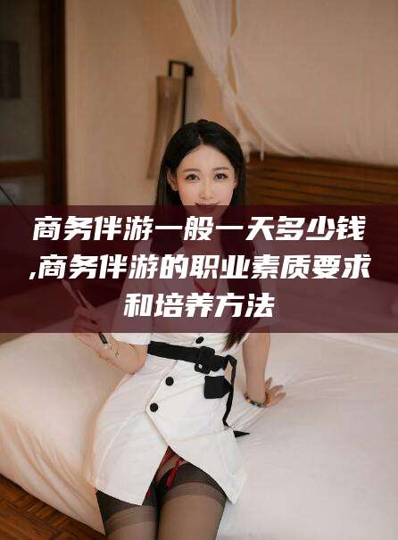 鄄城商务伴游一般一天多少钱,商务伴游的职业素质要求和培养方法