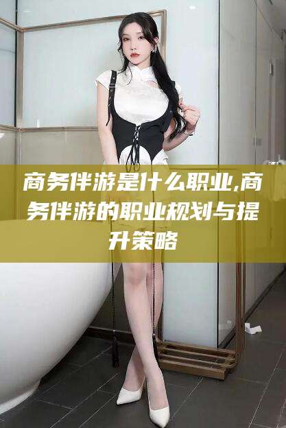 鄄城商务伴游是什么职业,商务伴游的职业规划与提升策略