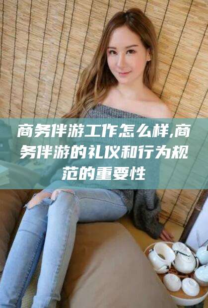 鄄城商务伴游工作怎么样,商务伴游的礼仪和行为规范的重要性