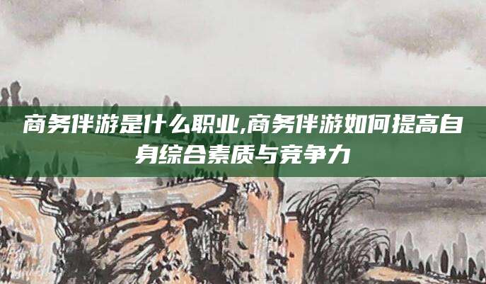 鄄城商务伴游是什么职业,商务伴游如何提高自身综合素质与竞争力