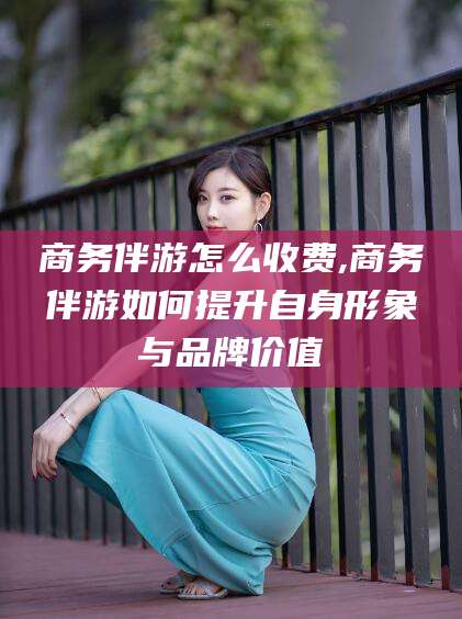 鄄城商务伴游怎么收费,商务伴游如何提升自身形象与品牌价值