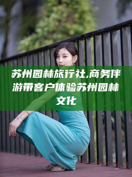 鄄城苏州园林旅行社,商务伴游带客户体验苏州园林文化