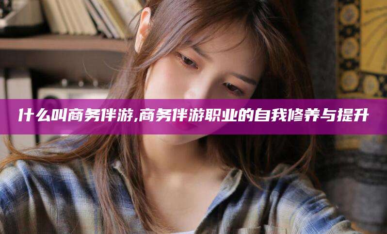 鄄城什么叫商务伴游,商务伴游职业的自我修养与提升