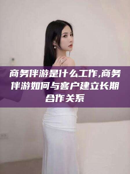 鄄城商务伴游是什么工作,商务伴游如何与客户建立长期合作关系