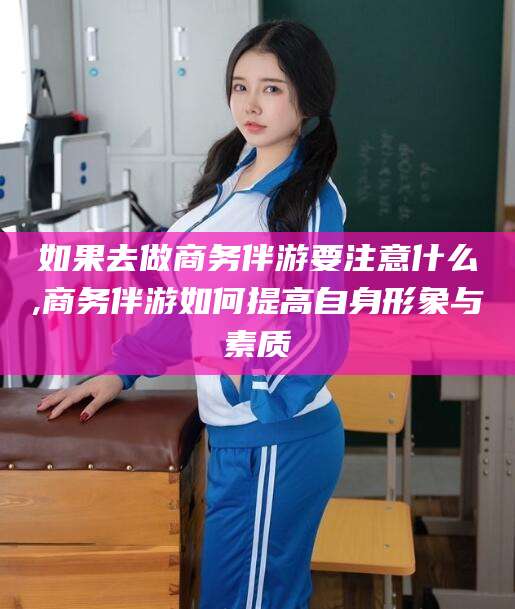 鄄城如果去做商务伴游要注意什么,商务伴游如何提高自身形象与素质