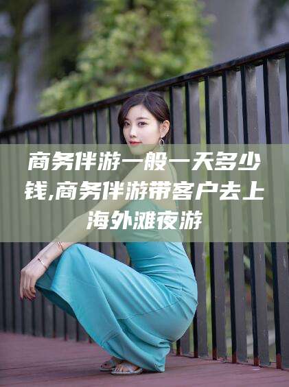 鄄城商务伴游一般一天多少钱,商务伴游带客户去上海外滩夜游