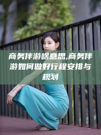 鄄城商务伴游啥意思,商务伴游如何做好行程安排与规划