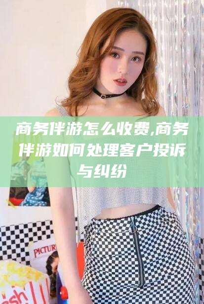 鄄城商务伴游怎么收费,商务伴游如何处理客户投诉与纠纷