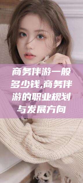 鄄城商务伴游一般多少钱,商务伴游的职业规划与发展方向