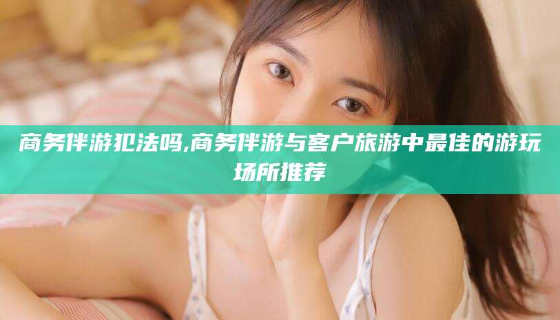 鄄城商务伴游犯法吗,商务伴游与客户旅游中最佳的游玩场所推荐