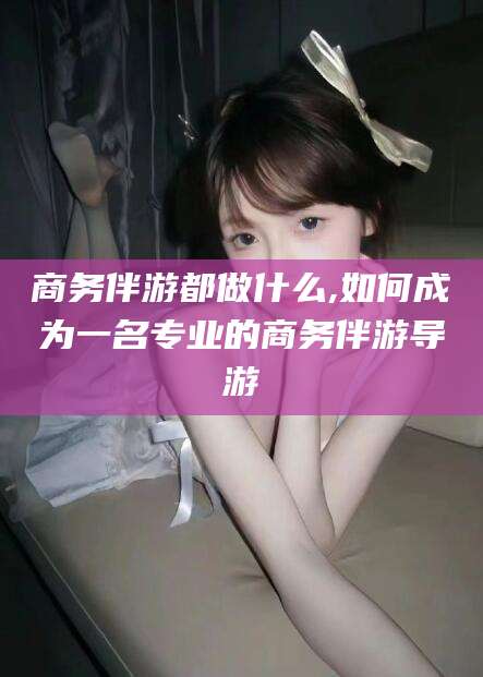 鄄城商务伴游都做什么,如何成为一名专业的商务伴游导游