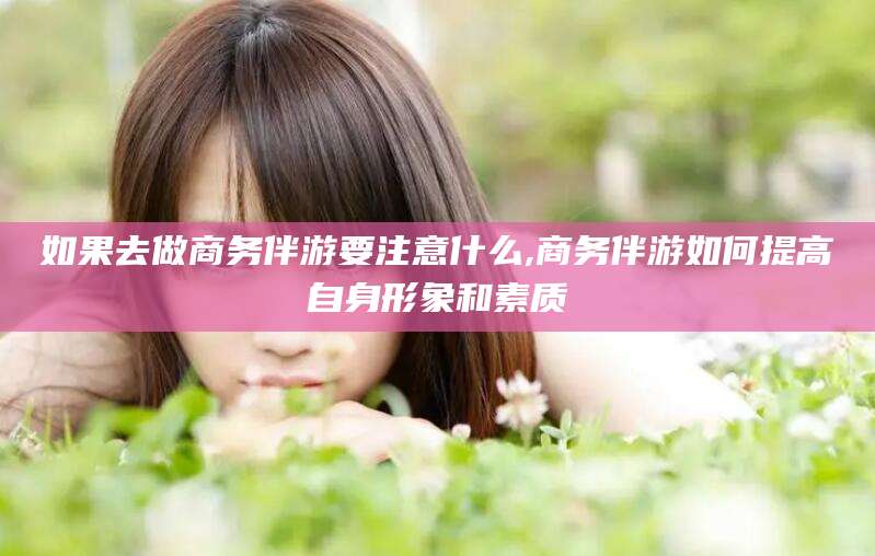 鄄城如果去做商务伴游要注意什么,商务伴游如何提高自身形象和素质