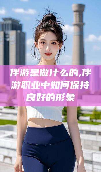 鄄城伴游是做什么的,伴游职业中如何保持良好的形象
