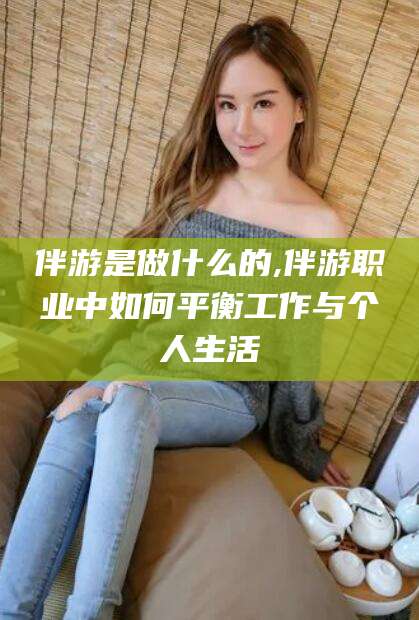 鄄城伴游是做什么的,伴游职业中如何平衡工作与个人生活