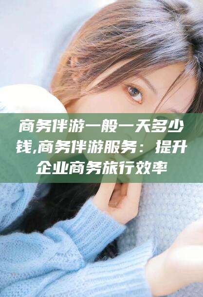鄄城商务伴游一般一天多少钱,商务伴游服务：提升企业商务旅行效率