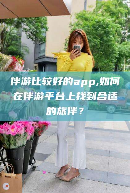 鄄城伴游比较好的app,如何在伴游平台上找到合适的旅伴？