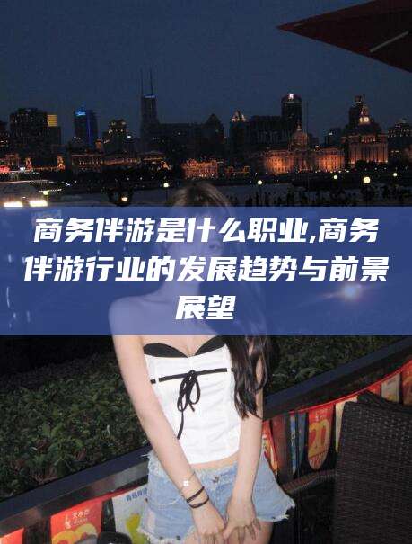 鄄城商务伴游是什么职业,商务伴游行业的发展趋势与前景展望