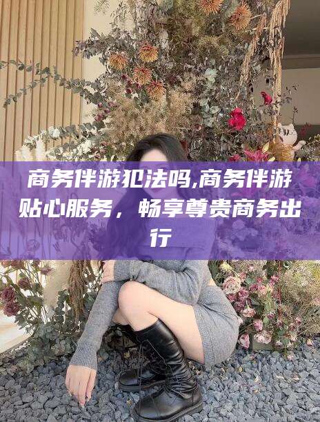 鄄城商务伴游犯法吗,商务伴游贴心服务，畅享尊贵商务出行