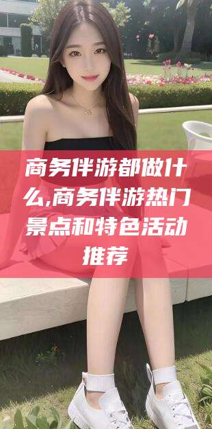 鄄城商务伴游都做什么,商务伴游热门景点和特色活动推荐