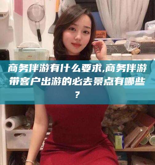 鄄城商务伴游有什么要求,商务伴游带客户出游的必去景点有哪些?