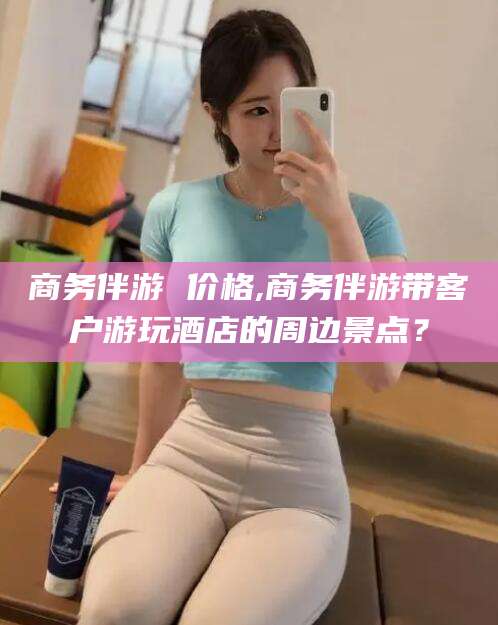 鄄城商务伴游 价格,商务伴游带客户游玩酒店的周边景点？