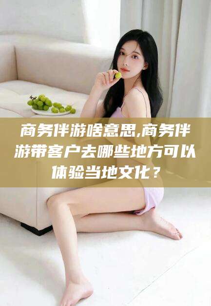 鄄城商务伴游啥意思,商务伴游带客户去哪些地方可以体验当地文化？