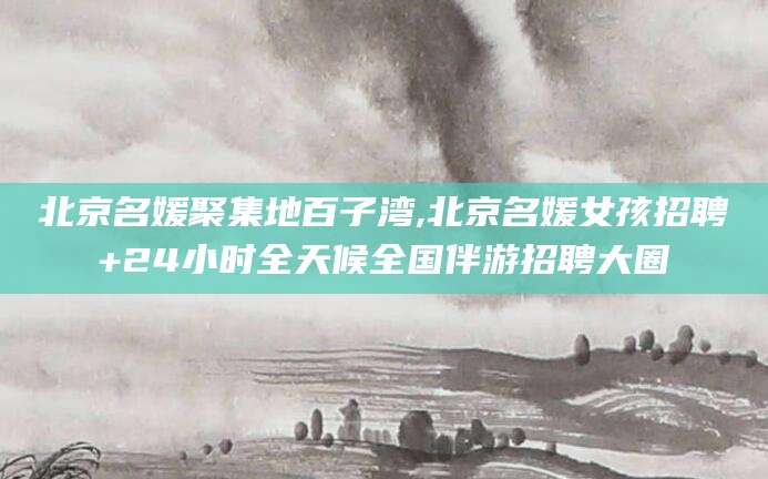 鄄城北京名媛聚集地百子湾,北京名媛女孩招聘+24小时全天候全国伴游招聘大圈