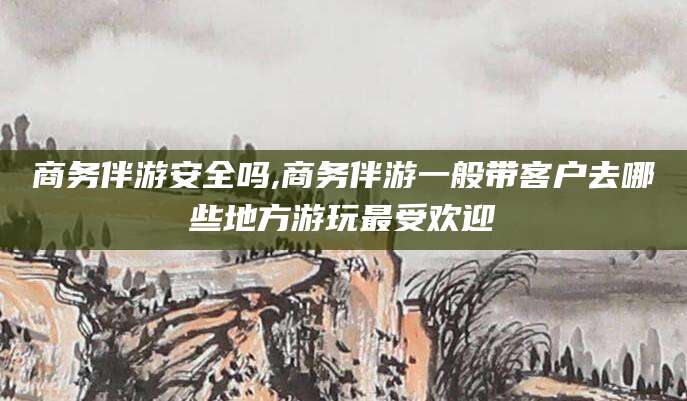 鄄城商务伴游安全吗,商务伴游一般带客户去哪些地方游玩最受欢迎