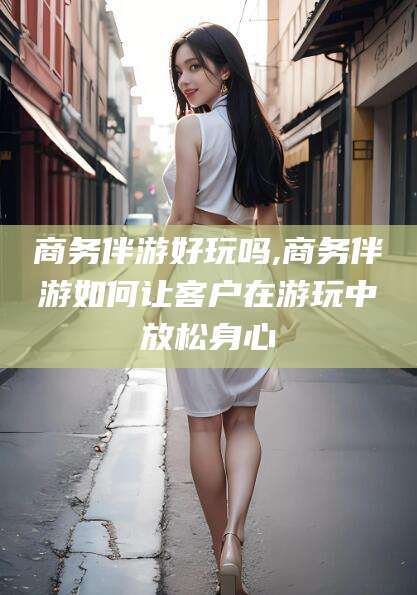 鄄城商务伴游好玩吗,商务伴游如何让客户在游玩中放松身心