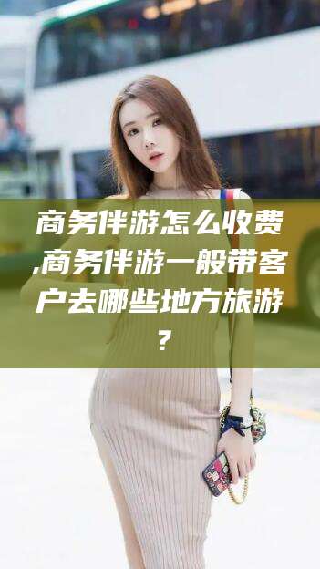 鄄城商务伴游怎么收费,商务伴游一般带客户去哪些地方旅游？