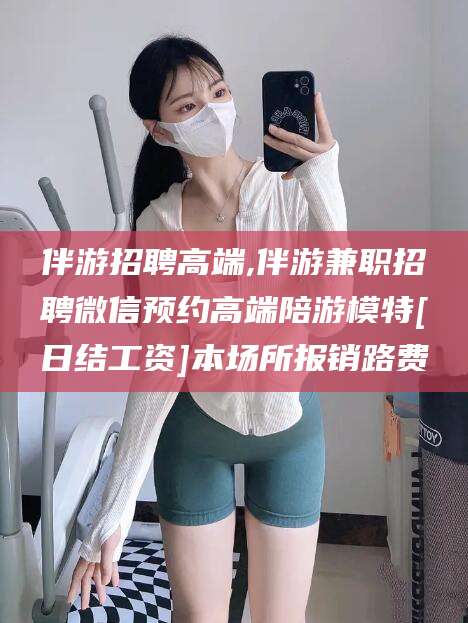 鄄城伴游招聘高端,伴游兼职招聘微信预约高端陪游模特[日结工资]本场所报销路费