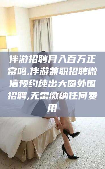 鄄城伴游招聘月入百万正常吗,伴游兼职招聘微信预约纯出大圈外围招聘,无需缴纳任何费用