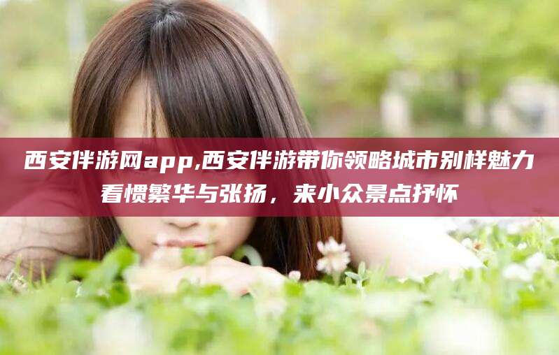 鄄城西安伴游网app,西安伴游带你领略城市别样魅力看惯繁华与张扬，来小众景点抒怀
