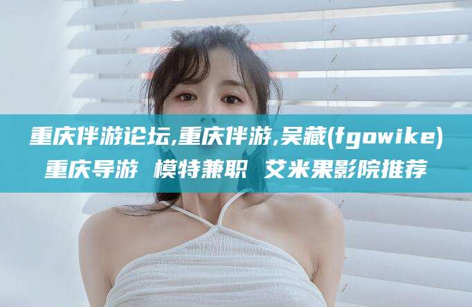 鄄城重庆伴游论坛,重庆伴游,吴藏(fgowike)重庆导游 模特兼职 艾米果影院推荐