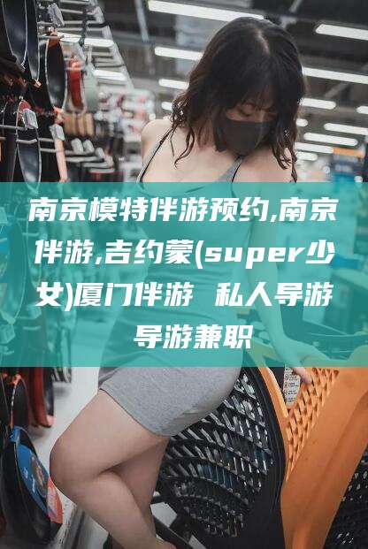 鄄城南京模特伴游预约,南京伴游,吉约蒙(super少女)厦门伴游 私人导游 导游兼职