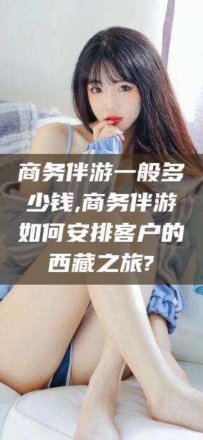 鄄城商务伴游一般多少钱,商务伴游如何安排客户的西藏之旅?