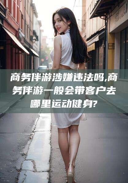 鄄城商务伴游涉嫌违法吗,商务伴游一般会带客户去哪里运动健身?