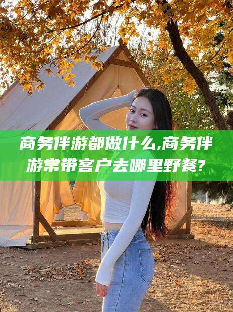 鄄城商务伴游都做什么,商务伴游常带客户去哪里野餐?