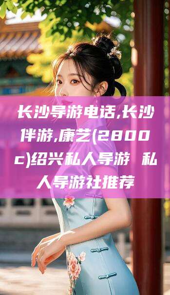 鄄城长沙导游电话,长沙伴游,康艺(2800c)绍兴私人导游 私人导游社推荐