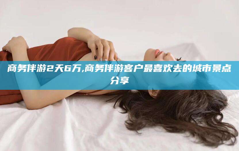 鄄城商务伴游2天6万,商务伴游客户最喜欢去的城市景点分享