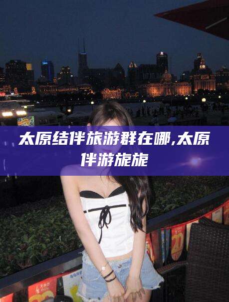 鄄城太原结伴旅游群在哪,太原伴游旎旎