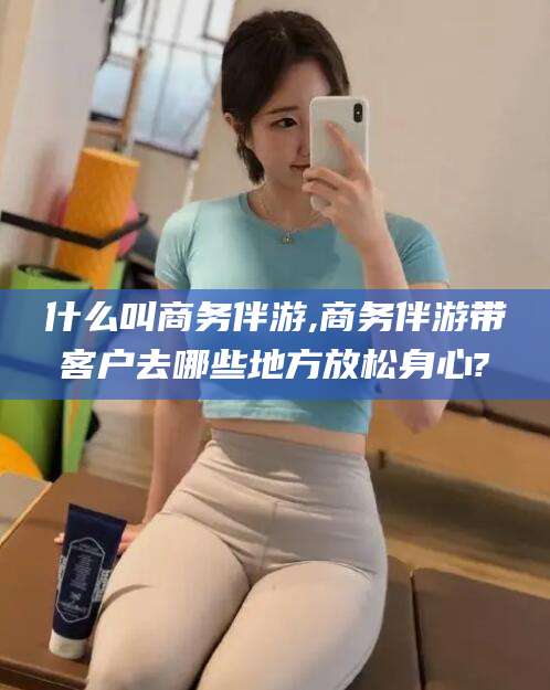 鄄城什么叫商务伴游,商务伴游带客户去哪些地方放松身心?