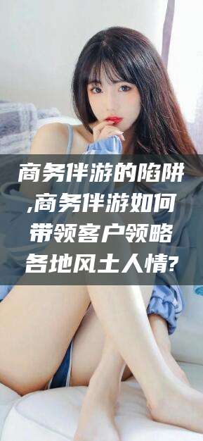 鄄城商务伴游的陷阱,商务伴游如何带领客户领略各地风土人情?