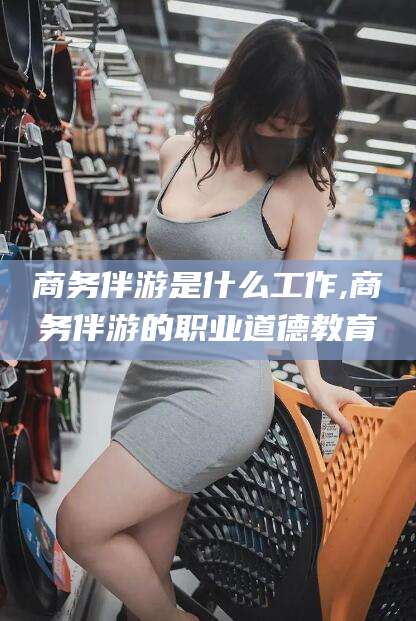 鄄城商务伴游是什么工作,商务伴游的职业道德教育