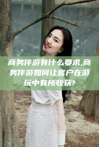 鄄城商务伴游有什么要求,商务伴游如何让客户在游玩中有所收获?