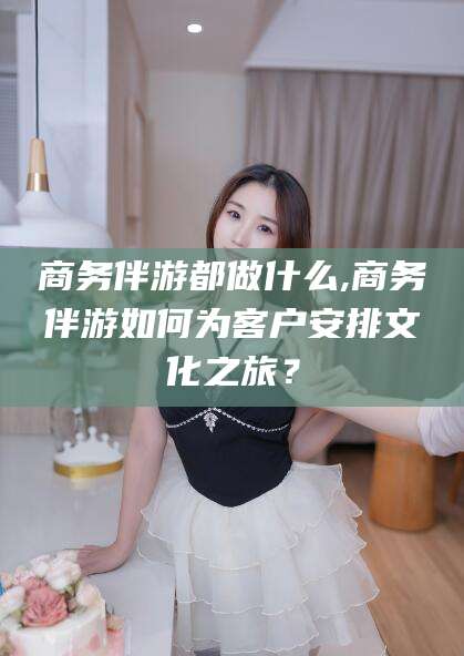 鄄城商务伴游都做什么,商务伴游如何为客户安排文化之旅？