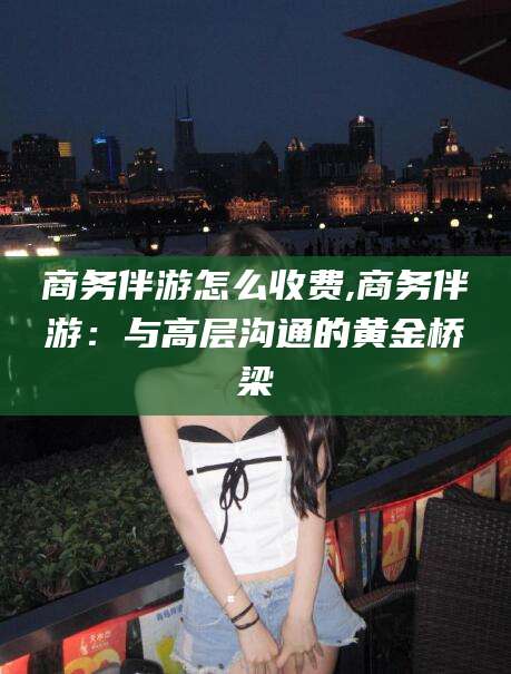 鄄城商务伴游怎么收费,商务伴游：与高层沟通的黄金桥梁