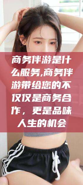 鄄城商务伴游是什么服务,商务伴游带给您的不仅仅是商务合作，更是品味人生的机会
