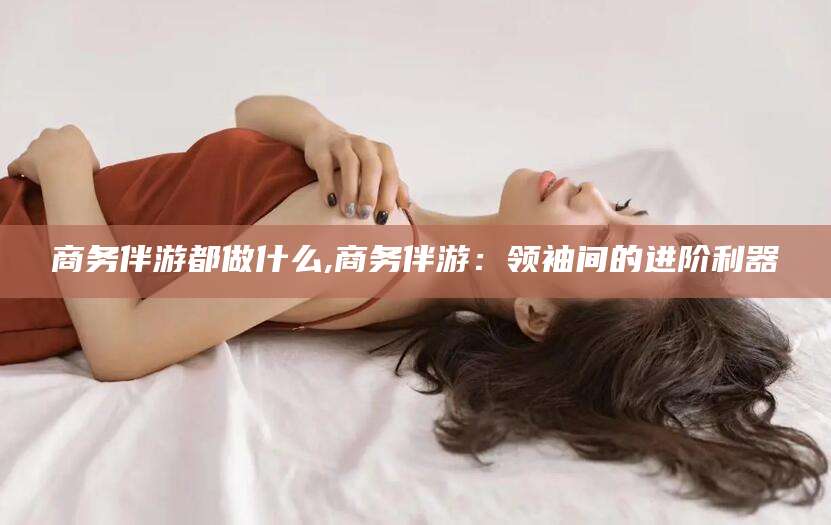 鄄城商务伴游都做什么,商务伴游：领袖间的进阶利器