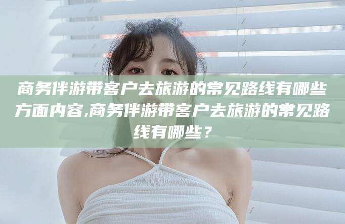 鄄城商务伴游带客户去旅游的常见路线有哪些方面内容,商务伴游带客户去旅游的常见路线有哪些？